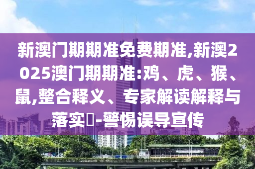 新澳门期期准免费期准,新澳2025澳门期期准:鸡、虎、猴、鼠,整合释义、专家解读解释与落实​-警惕误导宣传